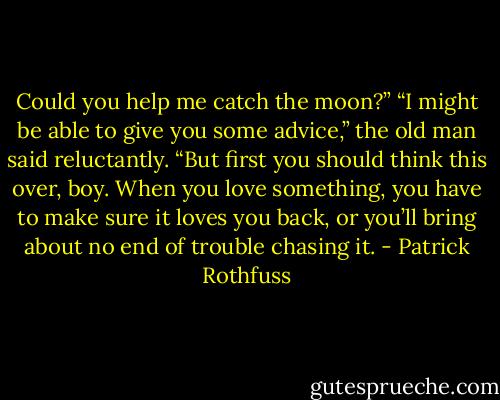 Could you help me catch the moon?”<br />“I might be able to give you some advice,” the old man said reluctantly. “But first you should think this over, boy. When you love something, you have to make sure it loves you back, or you’ll bring about no end of trouble chasing it. - Patrick Rothfuss