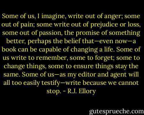Some of us, I imagine, write out of anger; some out of pain; some write out of prejudice or loss, some out of passion, the promise of something better, perhaps the belief that—even now—a book can be capable of changing a life. Some of us write to remember, some to forget; some to change things, some to ensure things stay the same. Some of us—as my editor and agent will all too easily testify—write because we cannot stop. - R.J. Ellory