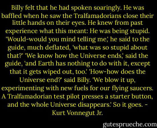 Billy felt that he had spoken soaringly. He was baffled when he saw the Tralfamadorians close their little hands on their eyes. He knew from past experience what this meant: He was being stupid. 'Would-would you mind telling me,' he said to the guide, much deflated, 'what was so stupid about that?' 'We know how the Universe ends,' said the guide, 'and Earth has nothing to do with it, except that it gets wiped out, too.' 'How-how does the Universe end?' said Billy. 'We blow it up, experimenting with new fuels for our flying saucers. A Tralfamadorian test pilot presses a starter button, and the whole Universe disappears.' So it goes. - Kurt Vonnegut Jr.