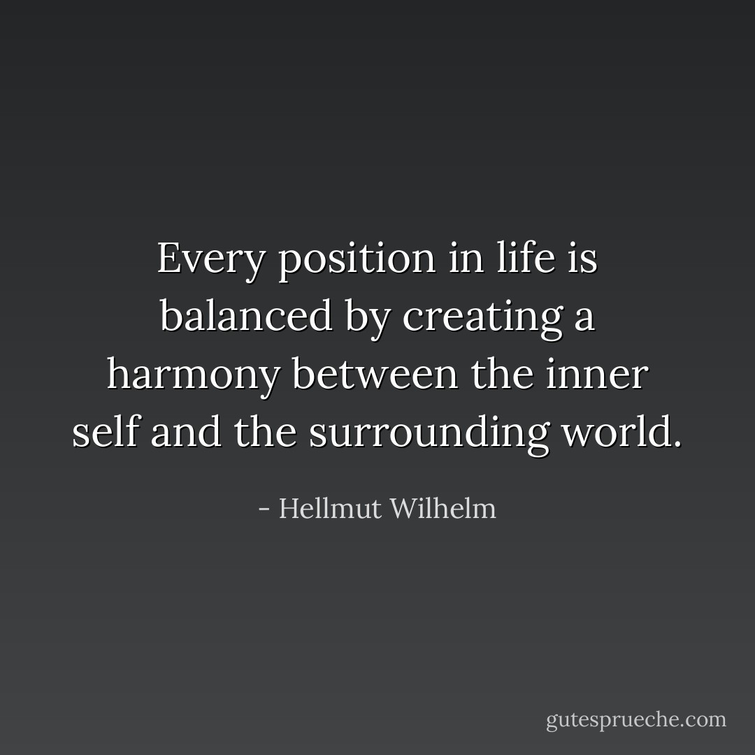 Every position in life is balanced by creating a harmony between the inner self and the surrounding world. - Hellmut Wilhelm
