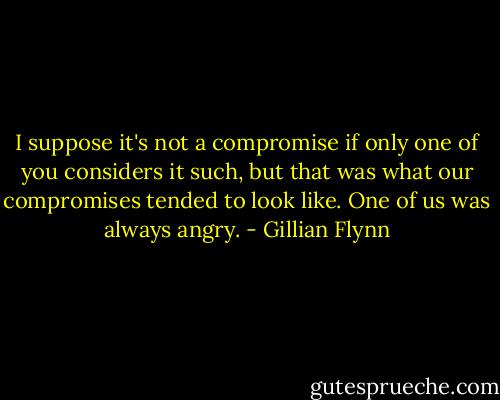 I suppose it's not a compromise if only one of you considers it such, but that was what our compromises tended to look like. One of us was always angry. - Gillian Flynn