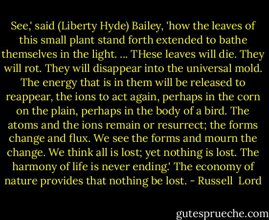 See,' said (Liberty Hyde) Bailey, 'how the leaves of this small plant stand forth extended to bathe themselves in the light. ... THese leaves will die. They will rot. They will disappear into the universal mold. The energy that is in them will be released to reappear, the ions to act again, perhaps in the corn on the plain, perhaps in the body of a bird. The atoms and the ions remain or resurrect; the forms change and flux. We see the forms and mourn the change. We think all is lost; yet nothing is lost. The harmony of life is never ending.' The economy of nature provides that nothing be lost. - Russell  Lord