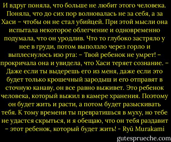 И вдруг поняла, что больше не любит этого человека. Поняла, что до сих пор волновалась не за себя, а за Хаси – чтобы он не стал убийцей. При этой мысли она испытала некоторое облегчение и одновременно подумала, что он уродлив. Что то глубоко застряло у нее в груди, потом выползло через горло и выплеснулось изо рта:<br />– Твой ребенок не умрет! – прокричала она и увидела, что Хаси теряет сознание. – Даже если ты выдерешь его из меня, даже если это будет только крошечный зародыш и его отправят в сточную канаву, он все равно выживет. Это ребенок человека, который выжил в камере хранения. Поэтому он будет жить и расти, а потом будет разыскивать тебя. К тому времени ты превратишься в муху, но тебе не удастся скрыться, и я обещаю, что он тебя раздавит – этот ребенок, который будет жить! - Ryū Murakami