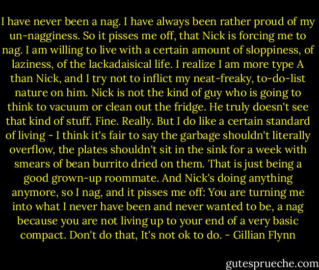 I have never been a nag. I have always been rather proud of my un-nagginess. So it pisses me off, that Nick is forcing me to nag. I am willing to live with a certain amount of sloppiness, of laziness, of the lackadaisical life. I realize I am more type A than Nick, and I try not to inflict my neat-freaky, to-do-list nature on him. Nick is not the kind of guy who is going to think to vacuum or clean out the fridge. He truly doesn't see that kind of stuff. Fine. Really. But I do like a certain standard of living - I think it's fair to say the garbage shouldn't literally overflow, the plates shouldn't sit in the sink for a week with smears of bean burrito dried on them. That is just being a good grown-up roommate. And Nick's doing anything anymore, so I nag, and it pisses me off: You are turning me into what I never have been and never wanted to be, a nag because you are not living up to your end of a very basic compact. Don't do that, It's not ok to do. - Gillian Flynn