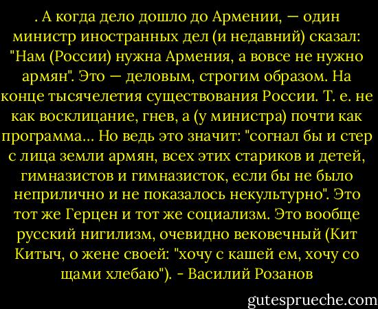 . А когда дело дошло до Армении, — один министр иностранных дел (и недавний) сказал: "Нам (России) нужна Армения, а вовсе нe нужно армян". Это — деловым, строгим образом. На конце тысячелетия существования России.<br />Т. е. не как восклицание, гнев, а (у министра) почти как программа… Но ведь это значит:<br />"согнал бы и стер с лица земли армян, всех этих стариков и детей, гимназистов и гимназисток, если бы не было неприлично и не показалось некультурно". Это тот же Герцен и тот же социализм. Это вообще русский нигилизм, очевидно вековечный (Кит Китыч, о жене своей: "хочу с кашей ем, хочу со щами хлебаю"). - Василий Розанов