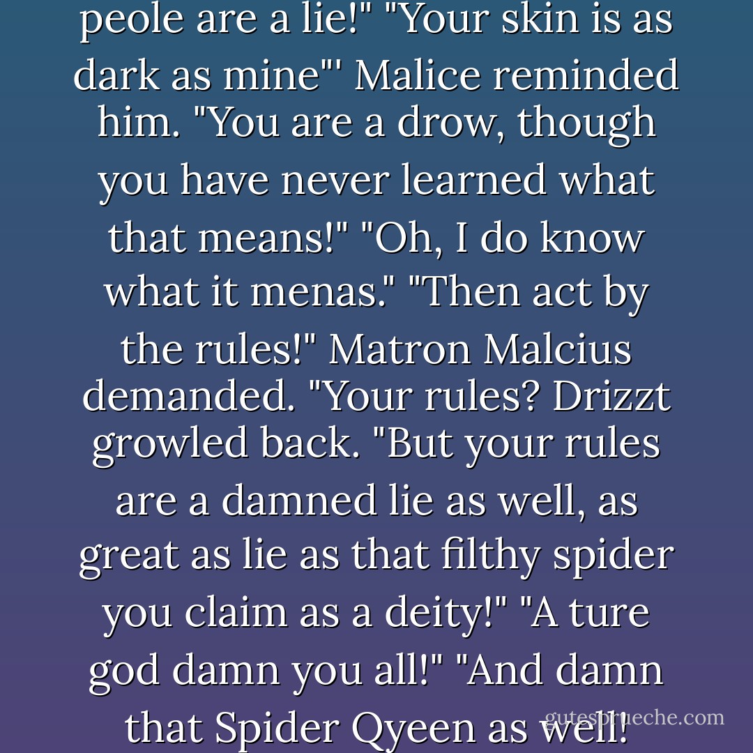 They are a lie, as our-no, your peole are a lie!" "Your skin is as dark as mine"' Malice reminded him. "You are a drow, though you have never learned what that means!" "Oh, I do know what it menas." "Then act by the rules!" Matron Malcius demanded. "Your rules? Drizzt growled back. "But your rules are a damned lie as well, as great as lie as that filthy spider you claim as a deity!" "A ture god damn you all!" "And damn that Spider Qyeen as well! - R.A. Salvatore