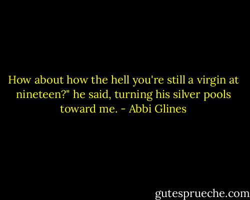 How about how the hell you're still a virgin at nineteen?" he said, turning his silver pools toward me. - Abbi Glines