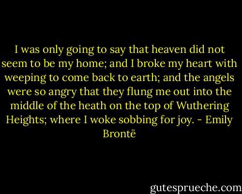 I was only going to say that heaven did not seem to be my home; and I broke my heart with weeping to come back to earth; and the angels were so angry that they flung me out into the middle of the heath on the top of Wuthering Heights; where I woke sobbing for joy. - Emily Brontë