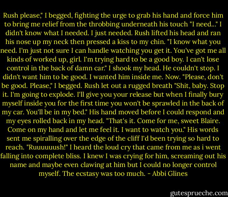 Rush please," I begged, fighting the urge to grab his hand and force him to bring me relief from the throbbing underneath his touch "I need..." I didn't know what I needed. I just needed.<br />Rush lifted his head and ran his nose up my neck then pressed a kiss to my chin.<br />"I know what you need. I'm just not sure I can handle watching you get it. You've got me all kinds of worked up, girl. I'm trying hard to be a good boy. I can't lose control in the back of damn car."<br />I shook my head. He couldn't stop. I didn't want him to be good. I wanted him inside me. Now. "Please, don't be good. Please," I begged. Rush let out a rugged breath "Shit, baby. Stop it. I'm going to explode. I'll give you your release but when I finally bury myself inside you for the first time you won't be sprawled in the back of my car. You'll be in my bed."<br />His hand moved before I could respond and my eyes rolled back in my head. "That's it. Come for me, sweet Blaire. Come on my hand and let me feel it. I want to watch you." His words sent me spiralling over the edge of the cliff I'd been trying so hard to reach.<br />"Ruuuuuush!" I heard the loud cry that came from me as i went falling into complete bliss. I knew I was crying for him, screaming out his name and maybe even clawing at him but I could no longer control myself. The ecstasy was too much. - Abbi Glines