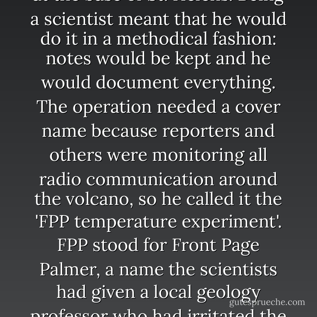 So Dan Miller decided to roast a pig. The idea took hold of him after another eruption on August 7. He would roast a pig in the steaming volcano fields at the base of St. Helens. Being a scientist meant that he would do it in a methodical fashion: notes would be kept and he would document everything. The operation needed a cover name because reporters and others were monitoring all radio communication around the volcano, so he called it the 'FPP temperature experiment'. FPP stood for Front Page Palmer, a name the scientists had given a local geology professor who had irritated the Survey geologists by grandstanding for the press. Miller would roast a pig and Palmer at the same time. - Dick Thompson