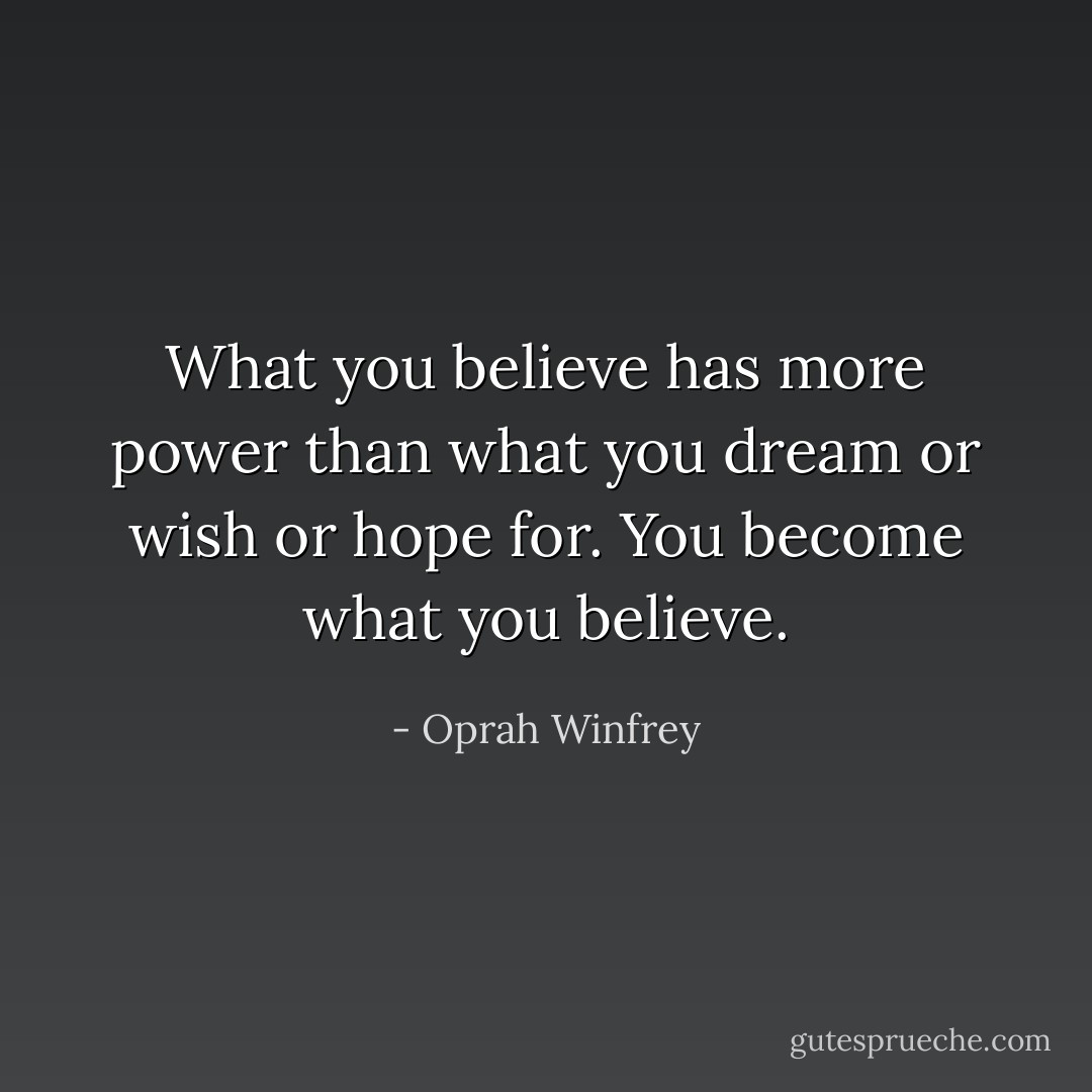 What you believe has more power than what you dream or wish or hope for. You become what you believe. - Oprah Winfrey