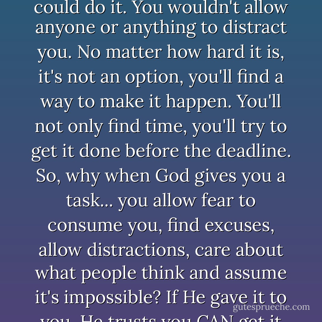 If your boss asks you to do a task... You'll stay late for work to make sure it's done. You'll be confident that your boss wouldn't have asked you if he/she didn't trust that you could do it. You wouldn't allow anyone or anything to distract you. No matter how hard it is, it's not an option, you'll find a way to make it happen. You'll not only find time, you'll try to get it done before the deadline. So, why when God gives you a task... you allow fear to consume you, find excuses, allow distractions, care about what people think and assume it's impossible? If He gave it to you, He trusts you CAN get it done. Yes, they'll be distractions. And no it's not going to be easy, but know that it is POSSIBLE!!! Answer the call! - Yvonne Pierre