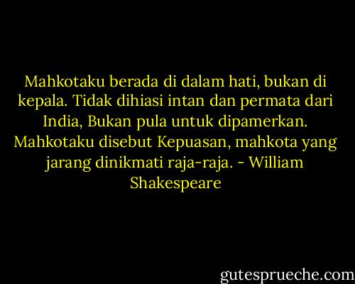 Mahkotaku berada di dalam hati, bukan di kepala.<br />Tidak dihiasi intan dan permata dari India,<br />Bukan pula untuk dipamerkan.<br />Mahkotaku disebut Kepuasan, mahkota yang jarang dinikmati raja-raja. - William Shakespeare