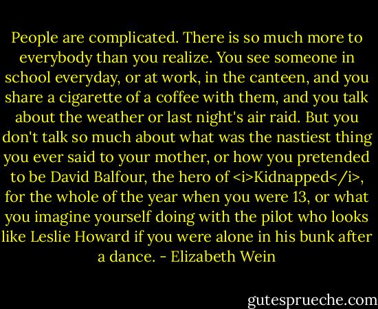People are complicated. There is so much more to everybody than you realize. You see someone in school everyday, or at work, in the canteen, and you share a cigarette of a coffee with them, and you talk about the weather or last night's air raid. But you don't talk so much about what was the nastiest thing you ever said to your mother, or how you pretended to be David Balfour, the hero of <i>Kidnapped</i>, for the whole of the year when you were 13, or what you imagine yourself doing with the pilot who looks like Leslie Howard if you were alone in his bunk after a dance. - Elizabeth Wein