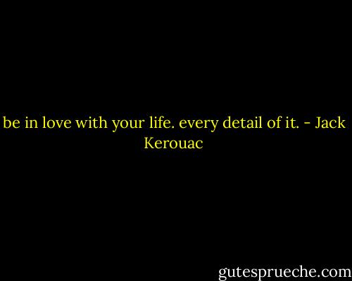 be in love with your life. every detail of it. - Jack Kerouac