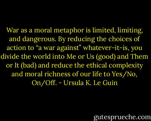 War as a moral metaphor is limited, limiting, and dangerous. By reducing the choices of action to “a war against” whatever-it-is, you divide the world into Me or Us (good) and Them or It (bad) and reduce the ethical complexity and moral richness of our life to Yes/No, On/Off. - Ursula K. Le Guin