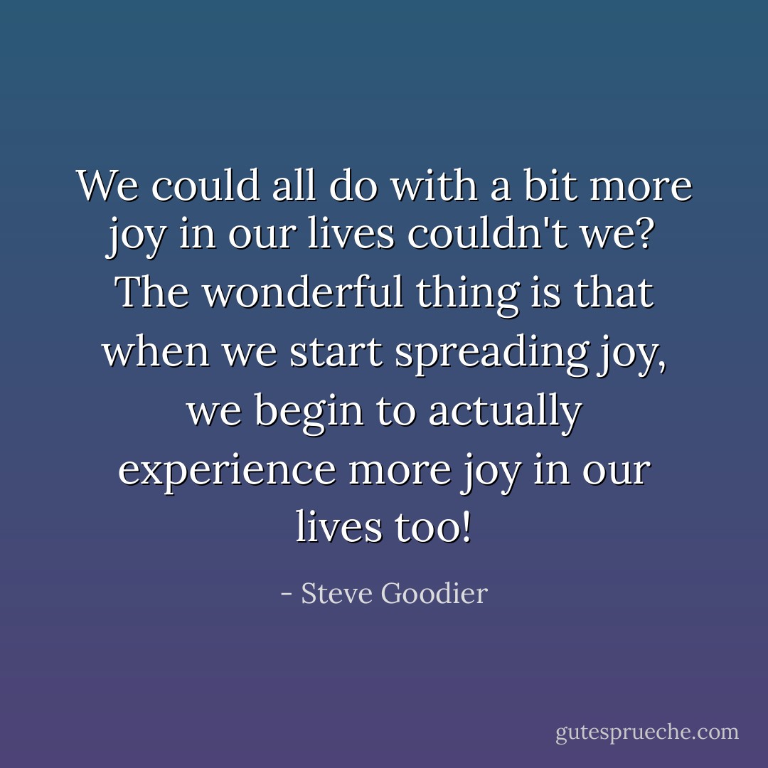 We could all do with a bit more joy in our lives couldn't we? The wonderful thing is that when we start spreading joy, we begin to actually experience more joy in our lives too! - Steve Goodier