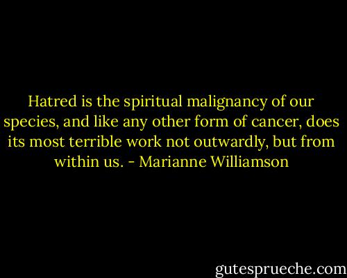 Hatred is the spiritual malignancy of our species, and like any other form of cancer, does its most terrible work not outwardly, but from within us. - Marianne Williamson