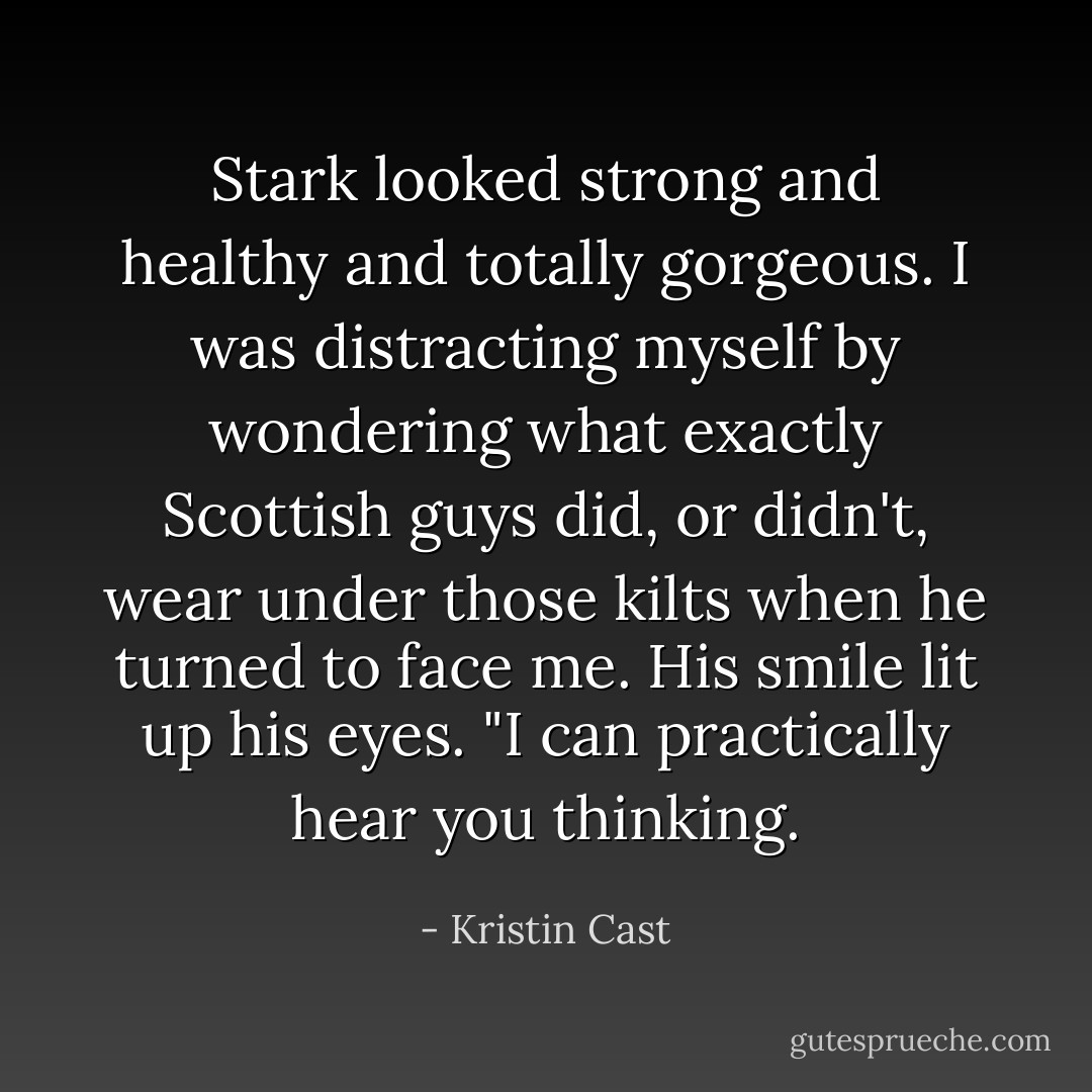 Stark looked strong and healthy and totally gorgeous. I was distracting myself by wondering what exactly Scottish guys did, or didn't, wear under those kilts when he turned to face me.<br />His smile lit up his eyes. "I can practically hear you thinking. - Kristin Cast