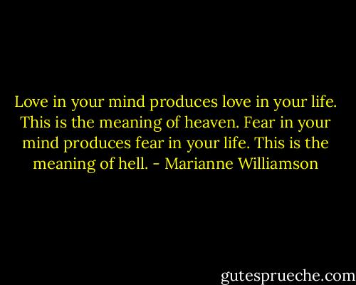 Love in your mind produces love in your life. This is the meaning of heaven.<br />Fear in your mind produces fear in your life. This is the meaning of hell. - Marianne Williamson