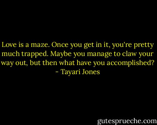 Love is a maze. Once you get in it, you're pretty much trapped. Maybe you manage to claw your way out, but then what have you accomplished? - Tayari Jones