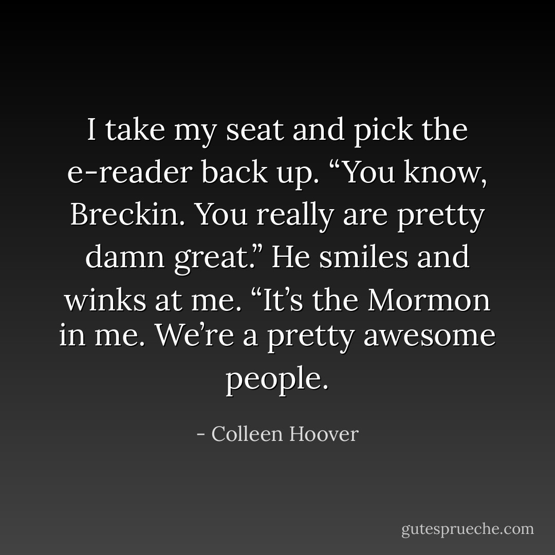 I take my seat and pick the e-reader back up. “You know, Breckin. You really are pretty damn great.” He smiles and winks at me. “It’s the Mormon in me. We’re a pretty awesome people. - Colleen Hoover