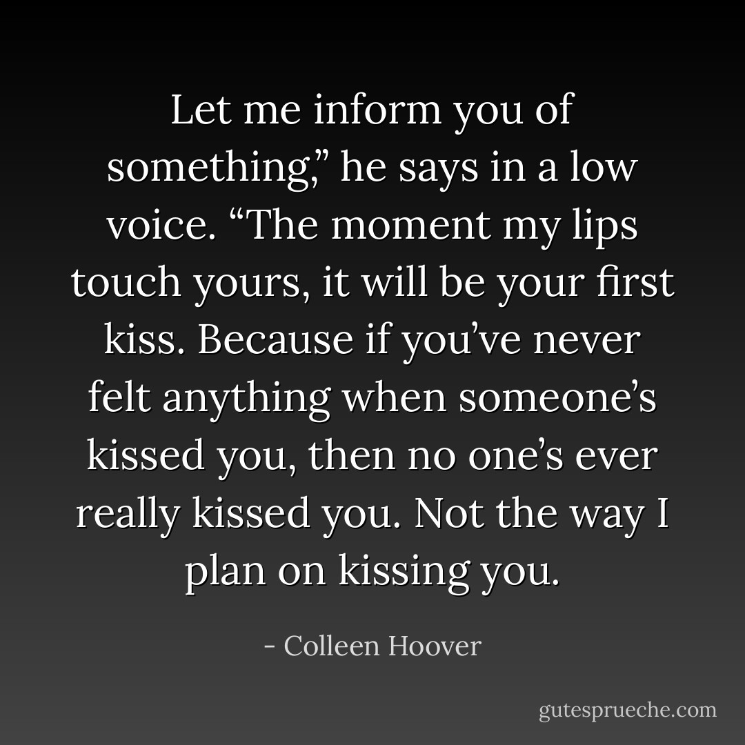 Let me inform you of something,” he says in a low voice. “The moment my lips touch yours, it <i>will</i> be your first kiss. Because if you’ve never felt anything when someone’s kissed you, then no one’s ever really kissed you. Not the way <i>I</i> plan on kissing you. - Colleen Hoover