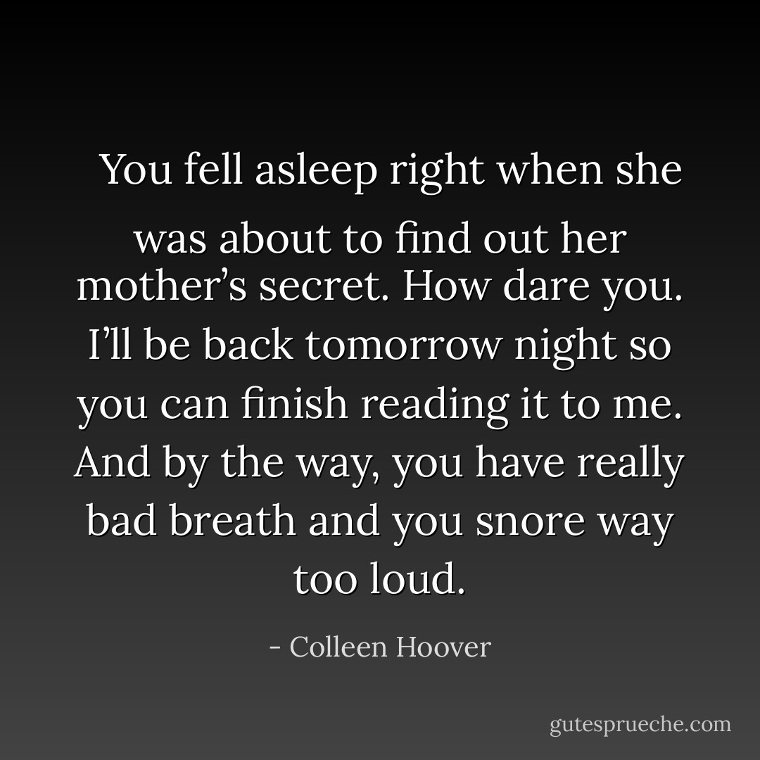 <b>
  <i>You fell asleep right when she was about to find out her mother’s secret. How dare you. I’ll be back tomorrow night so you can finish reading it to me. And by the way, you have really bad breath and you snore way too loud.</i>
</b> - Colleen Hoover