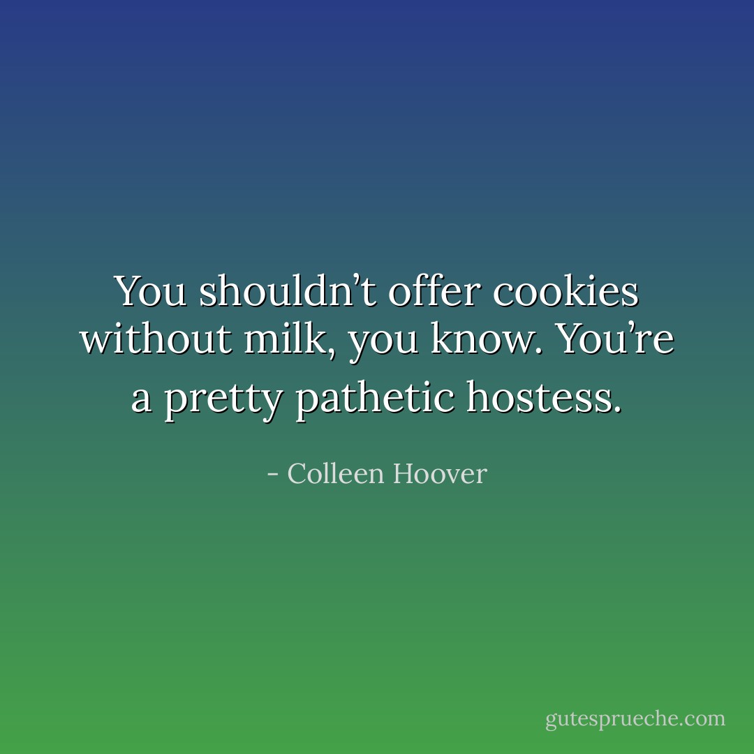 You shouldn’t offer cookies without milk, you know. You’re a pretty pathetic hostess. - Colleen Hoover