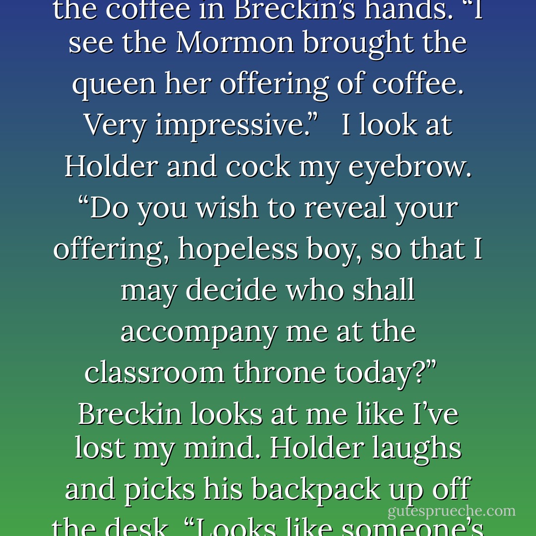 Looks like we have quite the predicament here, boys.” I smile at both of them, then eye the coffee in Breckin’s hands. “I see the Mormon brought the queen her offering of coffee. Very impressive.”<br /><br /> I look at Holder and cock my eyebrow. “Do you wish to reveal your offering, hopeless boy, so that I may decide who shall accompany me at the classroom throne today?” <br /><br />Breckin looks at me like I’ve lost my mind. Holder laughs and picks his backpack up off the desk. “Looks like someone’s in need of an ego-shattering text today. - Colleen Hoover