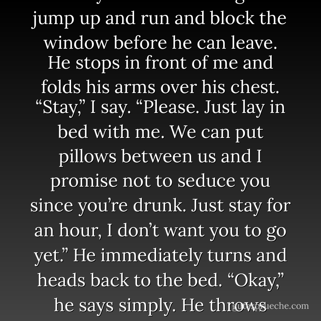 Time to go,” he says. “I already see this heading somewhere I’m too drunk to go right now. I’ll see you tomorrow night.” I jump up and run and block the window before he can leave. He stops in front of me and folds his arms over his chest. “Stay,” I say. “Please. Just lay in bed with me. We can put pillows between us and I promise not to seduce you since you’re drunk. Just stay for an hour, I don’t want you to go yet.” He immediately turns and heads back to the bed. “Okay,” he says simply. He throws himself onto my bed and pulls the covers out from beneath him. <br /><i>That was easy.</i> - Colleen Hoover