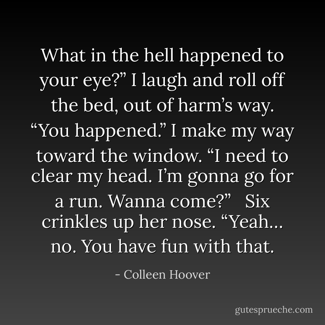 What in the hell happened to your eye?” I laugh and roll off the bed, out of harm’s way. “You happened.” I make my way toward the window. “I need to clear my head. I’m gonna go for a run. Wanna come?”   Six crinkles up her nose. “Yeah… <i>no</i>. You have fun with that. - Colleen Hoover