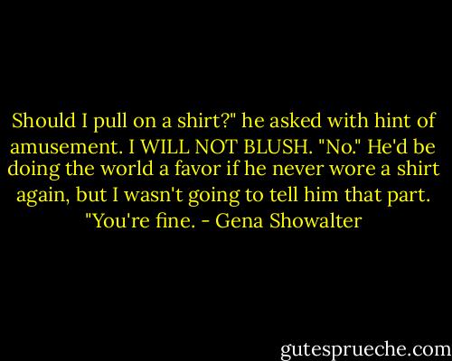 Should I pull on a shirt?" he asked with hint of amusement. I WILL NOT BLUSH. "No." He'd be doing the world a favor if he never wore a shirt again, but I wasn't going to tell him that part. "You're fine. - Gena Showalter