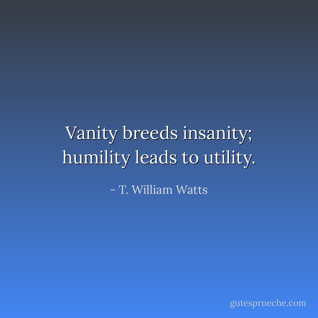 Vanity breeds insanity; humility leads to utility. - T. William Watts