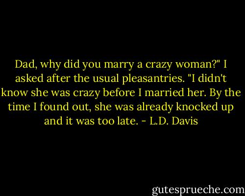 Dad, why did you marry a crazy woman?" I asked after the usual pleasantries. "I didn't know she was crazy before I married her. By the time I found out, she was already knocked up and it was too late. - L.D. Davis