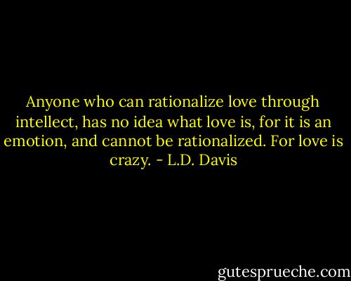 Anyone who can rationalize love through intellect, has no idea what love is, for it is an emotion, and cannot be rationalized. For love is crazy. - L.D. Davis