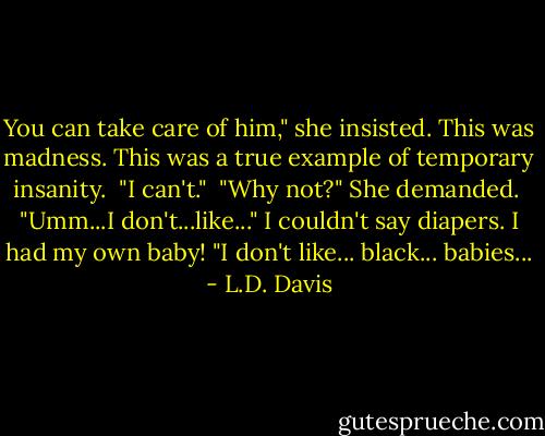 You can take care of him," she insisted. This was madness. This was a true example of temporary insanity.<br /><br />"I can't."<br /><br />"Why not?" She demanded.<br /><br />"Umm...I don't...like..." I couldn't say diapers. I had my own baby! "I don't like... black... babies... - L.D. Davis