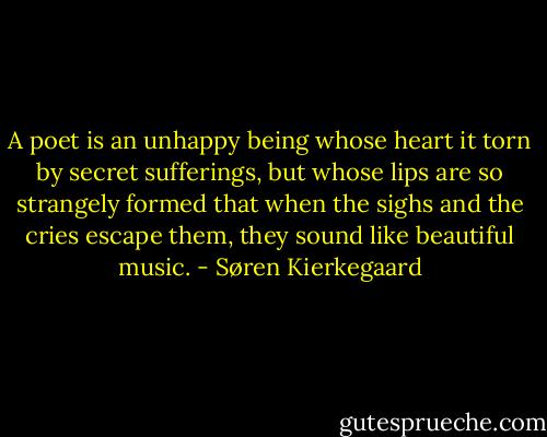 A poet is an unhappy being whose heart it torn by secret sufferings, but whose lips are so strangely formed that when the sighs and the cries escape them, they sound like beautiful music. - Søren Kierkegaard