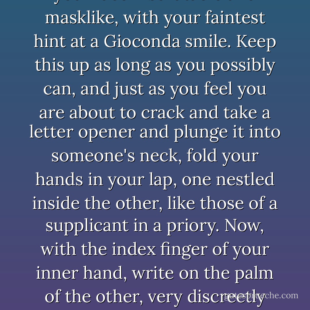 Sheila taught me a survival technique for getting through seemingly intolerable situations-boring lunches, stern lectures on attitude or time management, those necessary breakup conversations, and the like: maintaining eye contact, keep your face inscrutable and masklike, with your faintest hint at a Gioconda smile. Keep this up as long as you possibly can, and just as you feel you are about to crack and take a letter opener and plunge it into someone's neck, fold your hands in your lap, one nestled inside the other, like those of a supplicant in a priory. Now, with the index finger of your inner hand, write on the palm of the other, very discreetly and undetectably, "I hate you. I hate you. I hate you..." over and over again as you pretend to listen. You will find that this brings a spontaneous look of interest and pleased engagement to your countenance. Continue and repeat as necessary. - David Rakoff