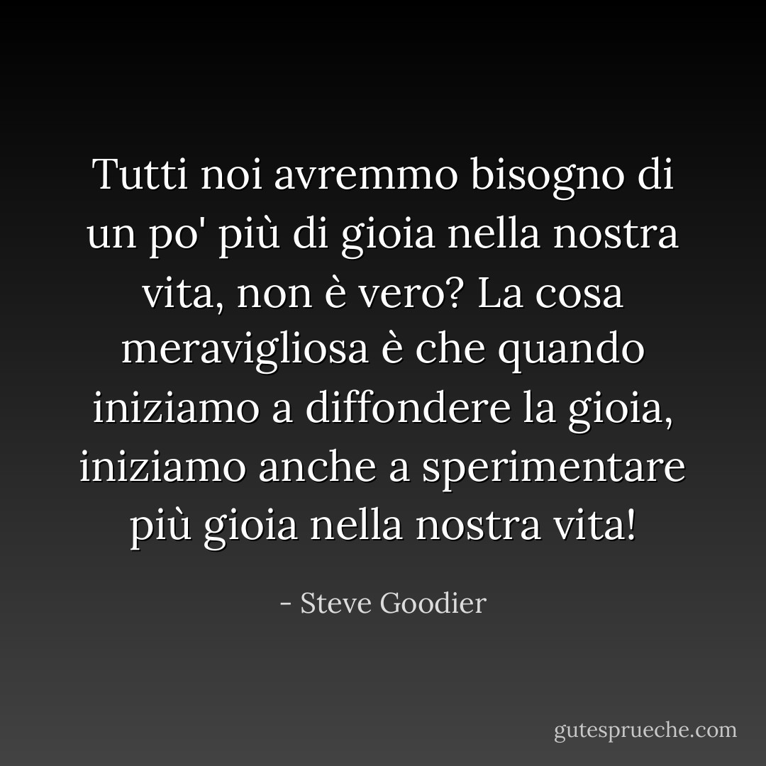 Tutti noi avremmo bisogno di un po' più di gioia nella nostra vita, non è vero? La cosa meravigliosa è che quando iniziamo a diffondere la gioia, iniziamo anche a sperimentare più gioia nella nostra vita! - Steve Goodier