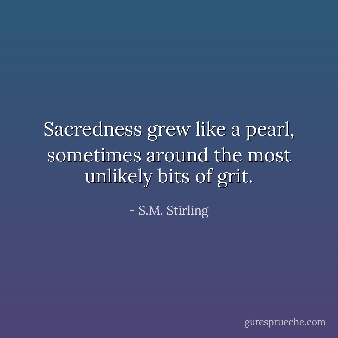 Sacredness grew like a pearl, sometimes around the most unlikely bits of grit. - S.M. Stirling