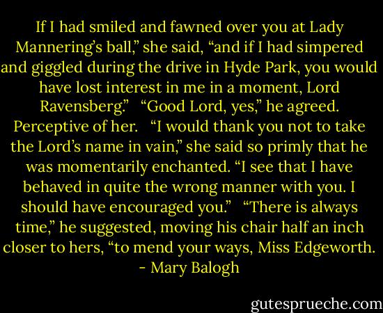 If I had smiled and fawned over you at Lady Mannering’s ball,” she said, “and if I had simpered and giggled during the drive in Hyde Park, you would have lost interest in me in a moment, Lord Ravensberg.” <br /><br />“Good Lord, yes,” he agreed. Perceptive of her. <br /><br />“I would thank you not to take the Lord’s name in vain,” she said so primly that he was momentarily enchanted. “I see that I have behaved in quite the wrong manner with you. I should have encouraged you.” <br /><br />“There is always time,” he suggested, moving his chair half an inch closer to hers, “to mend your ways, Miss Edgeworth. - Mary Balogh