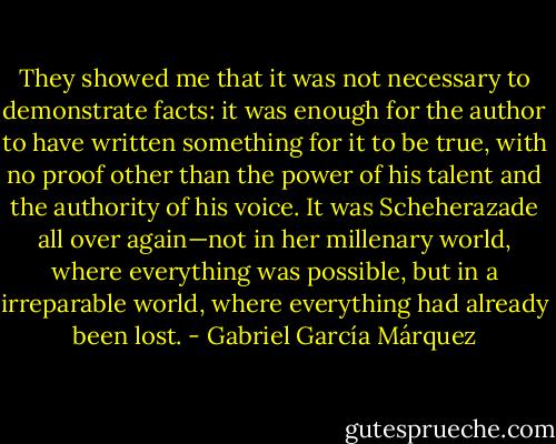 They showed me that it was not necessary to demonstrate facts: it was enough for the author to have written something for it to be true, with no proof other than the power of his talent and the authority of his voice. It was Scheherazade all over again—not in her millenary world, where everything was possible, but in a irreparable world, where everything had already been lost. - Gabriel García Márquez