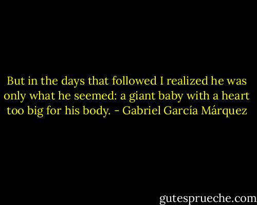 But in the days that followed I realized he was only what he seemed: a giant baby with a heart too big for his body. - Gabriel García Márquez