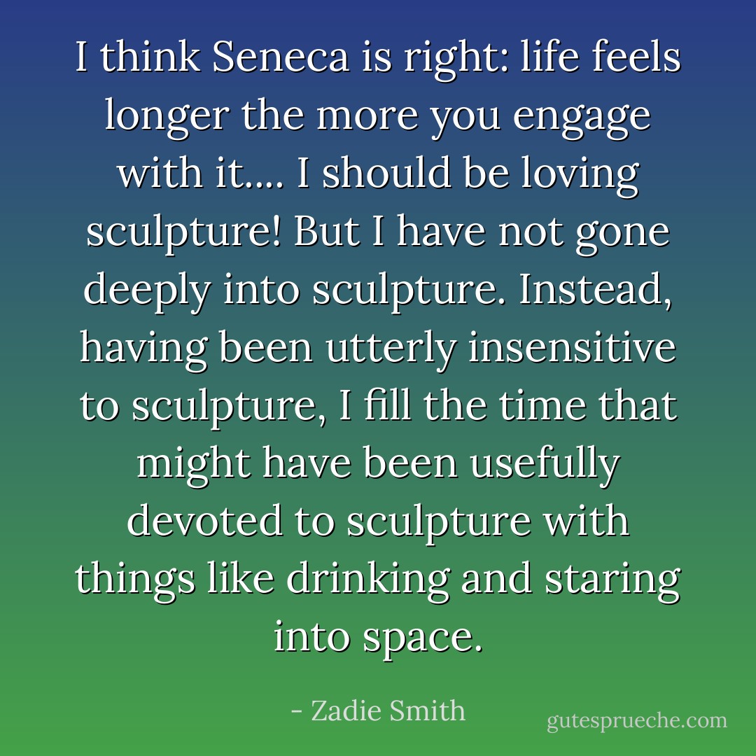 I think Seneca is right: life feels longer the more you engage with it.... I should be loving sculpture! But I have not gone deeply into sculpture. Instead, having been utterly insensitive to sculpture, I fill the time that might have been usefully devoted to sculpture with things like drinking and staring into space. - Zadie Smith