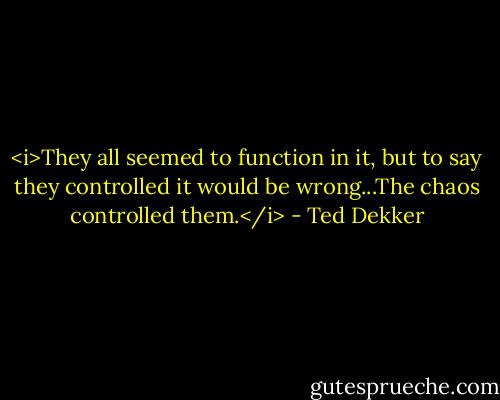 <i>They all seemed to function in it, but to say they controlled it would be wrong...The chaos controlled them.</i> - Ted Dekker