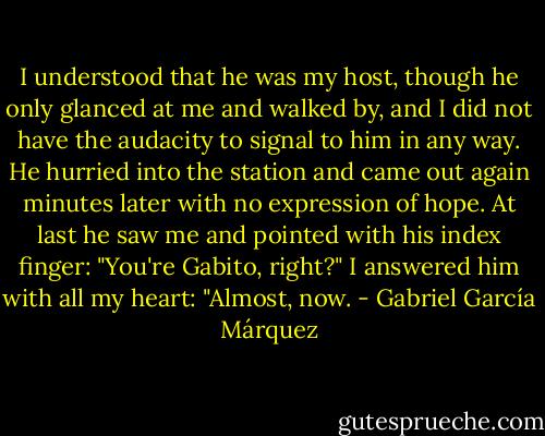 I understood that he was my host, though he only glanced at me and walked by, and I did not have the audacity to signal to him in any way. He hurried into the station and came out again minutes later with no expression of hope. At last he saw me and pointed with his index finger: "You're Gabito, right?" I answered him with all my heart: "Almost, now. - Gabriel García Márquez