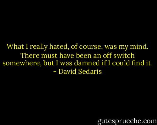 What I really hated, of course, was my mind. There must have been an off switch somewhere, but I was damned if I could find it. - David Sedaris