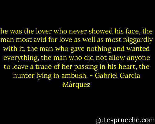 he was the lover who never showed his face, the man most avid for love as well as most niggardly with it, the man who gave nothing and wanted everything, the man who did not allow anyone to leave a trace of her passing in his heart, the hunter lying in ambush. - Gabriel García Márquez