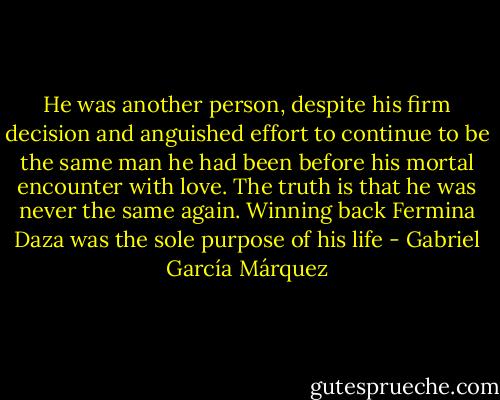 He was another person, despite his firm decision and anguished effort to continue to be the same man he had been before his mortal encounter with love.<br />The truth is that he was never the same again. Winning back Fermina Daza was the sole purpose of his life - Gabriel García Márquez